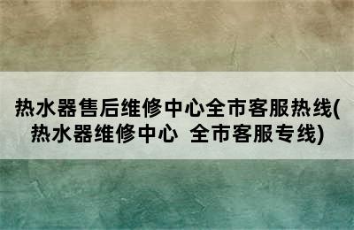 热水器售后维修中心全市客服热线(热水器维修中心  全市客服专线)